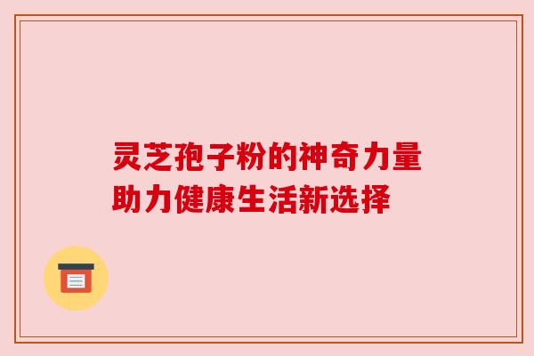 灵芝孢子粉的神奇力量助力健康生活新选择 灵芝孢子粉的神奇力量助力健康生活新选择