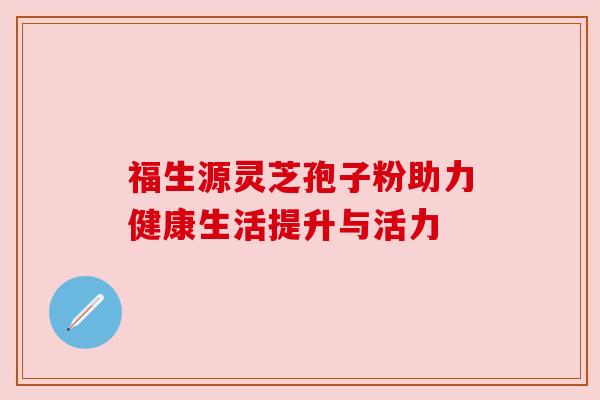 福生源灵芝孢子粉助力健康生活提升与活力 福生源灵芝孢子粉助力健康生活提升与活力