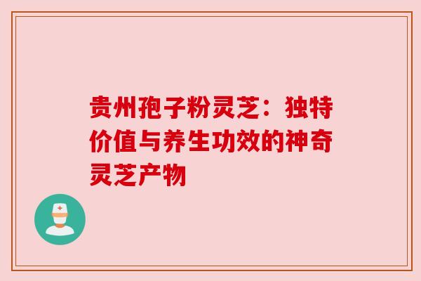 贵州孢子粉灵芝：独特价值与养生功效的神奇灵芝产物