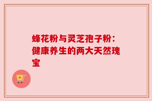 蜂花粉与灵芝孢子粉:健康养生的两大天然瑰宝 蜂花粉与灵芝孢子粉:健康养生的两大天然瑰宝