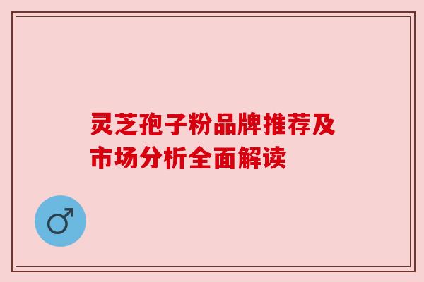 灵芝孢子粉品牌推荐及市场分析全面解读 灵芝孢子粉品牌推荐及市场分析全面解读