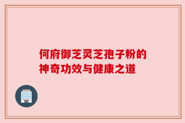 何府御芝灵芝孢子粉的神奇功效与健康之道 何府御芝灵芝孢子粉的神奇功效与健康之道