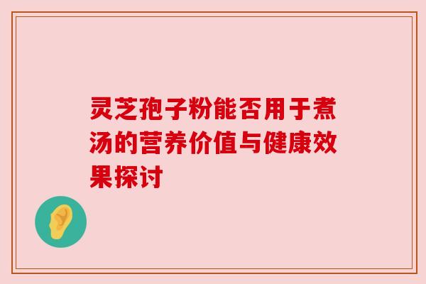 灵芝孢子粉能否用于煮汤的营养价值与健康效果探讨