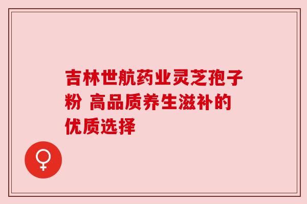 吉林世航药业灵芝孢子粉 高品质养生滋补的优质选择 吉林世航药业灵芝孢子粉 高品质养生滋补的优质选择
