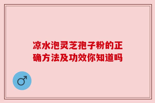 凉水泡灵芝孢子粉的正确方法及功效你知道吗 凉水泡灵芝孢子粉的正确方法及功效你知道吗