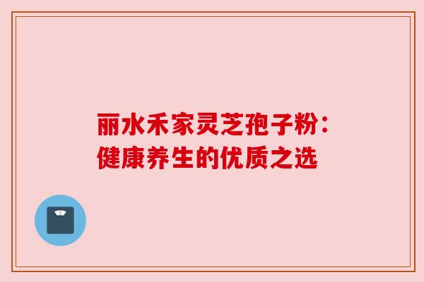 丽水禾家灵芝孢子粉:健康养生的优质之选 丽水禾家灵芝孢子粉:健康养生的优质之选