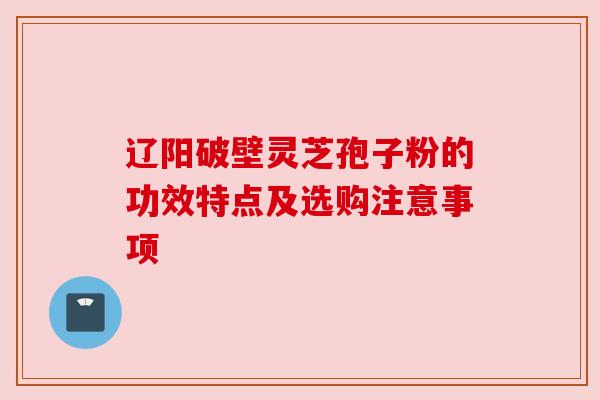 辽阳破壁灵芝孢子粉的功效特点及选购注意事项 辽阳破壁灵芝孢子粉的功效特点及选购注意事项