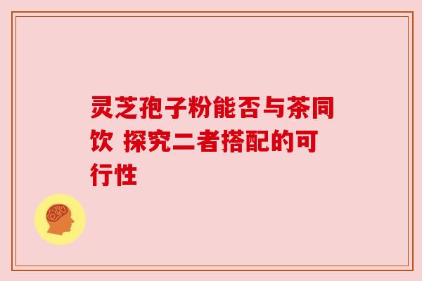 灵芝孢子粉能否与茶同饮 探究二者搭配的可行性