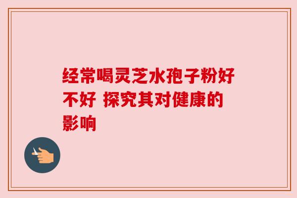 经常喝灵芝水孢子粉好不好 探究其对健康的影响