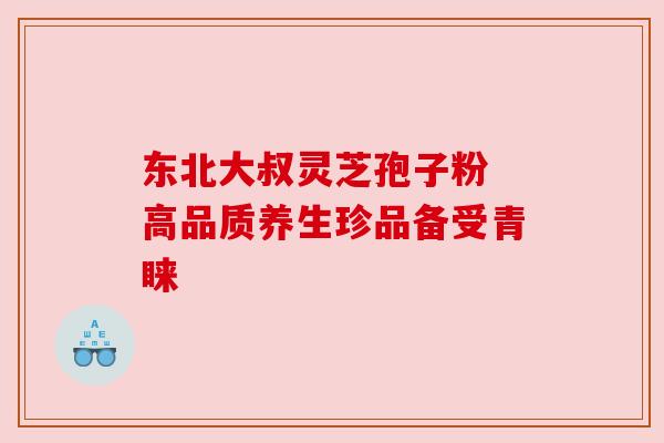 东北大叔灵芝孢子粉 高品质养生珍品备受青睐 东北大叔灵芝孢子粉 高品质养生珍品备受青睐