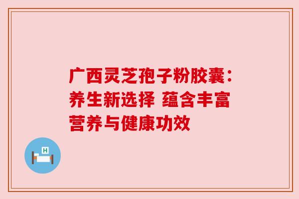 广西灵芝孢子粉胶囊：养生新选择 蕴含丰富营养与健康功效