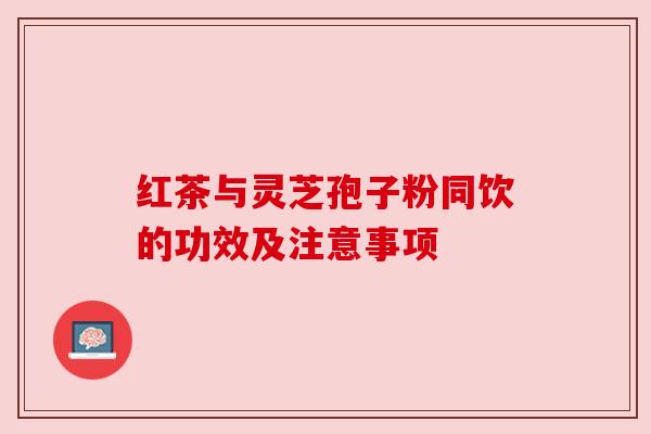 红茶与灵芝孢子粉同饮的功效及注意事项 红茶与灵芝孢子粉同饮的功效及注意事项