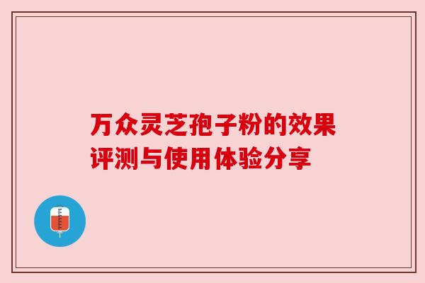 万众灵芝孢子粉的效果评测与使用体验分享 万众灵芝孢子粉的效果评测与使用体验分享