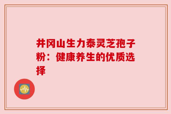 井冈山生力泰灵芝孢子粉:健康养生的优质选择 井冈山生力泰灵芝孢子粉:健康养生的优质选择