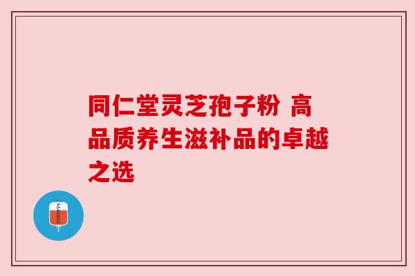 同仁堂灵芝孢子粉 高品质养生滋补品的卓越之选 同仁堂灵芝孢子粉 高品质养生滋补品的卓越之选