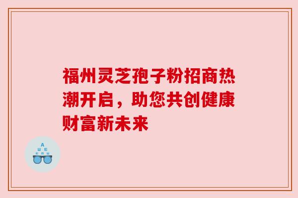 福州灵芝孢子粉招商热潮开启,助您共创健康财富新未来 福州灵芝孢子粉招商热潮开启,助您共创健康财富新未来