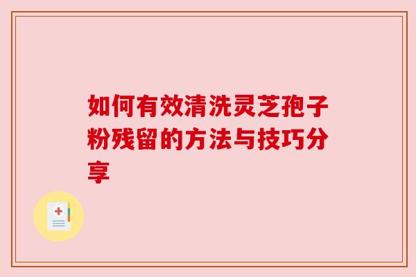 如何有效清洗灵芝孢子粉残留的方法与技巧分享 如何有效清洗灵芝孢子粉残留的方法与技巧分享