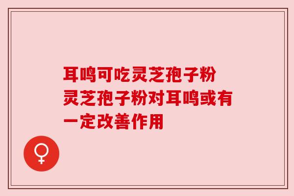 耳鸣可吃灵芝孢子粉 灵芝孢子粉对耳鸣或有一定改善作用 耳鸣可吃灵芝孢子粉 灵芝孢子粉对耳鸣或有一定改善作用
