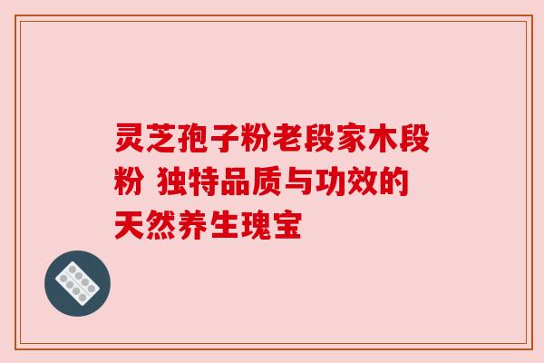 灵芝孢子粉老段家木段粉 独特品质与功效的天然养生瑰宝 灵芝孢子粉老段家木段粉 独特品质与功效的天然养生瑰宝
