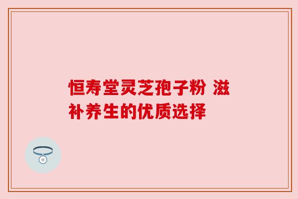 恒寿堂灵芝孢子粉 滋补养生的优质选择 恒寿堂灵芝孢子粉 滋补养生的优质选择