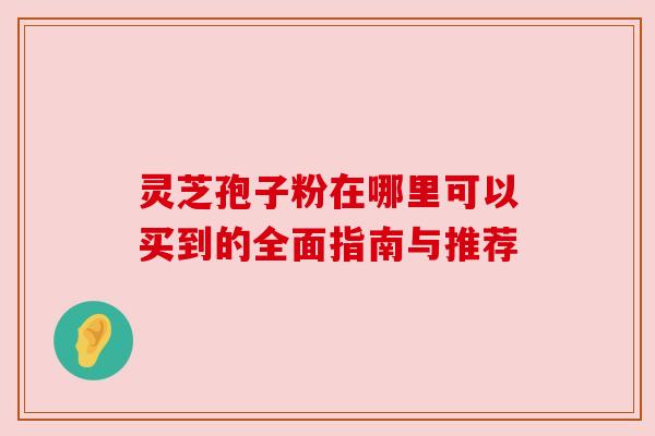 灵芝孢子粉在哪里可以买到的全面指南与推荐 灵芝孢子粉在哪里可以买到的全面指南与推荐