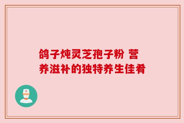 鸽子炖灵芝孢子粉 营养滋补的独特养生佳肴 鸽子炖灵芝孢子粉 营养滋补的独特养生佳肴