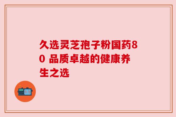 久选灵芝孢子粉国药80 品质卓越的健康养生之选 久选灵芝孢子粉国药80 品质卓越的健康养生之选