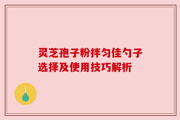 灵芝孢子粉拌匀佳勺子选择及使用技巧解析 灵芝孢子粉拌匀佳勺子选择及使用技巧解析