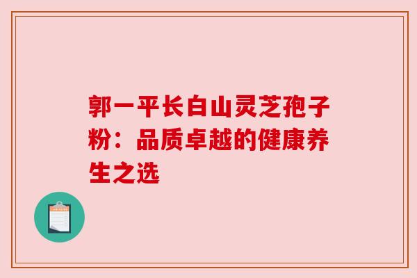 郭一平长白山灵芝孢子粉:品质卓越的健康养生之选 郭一平长白山灵芝孢子粉:品质卓越的健康养生之选