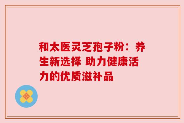 和太医灵芝孢子粉：养生新选择 助力健康活力的优质滋补品