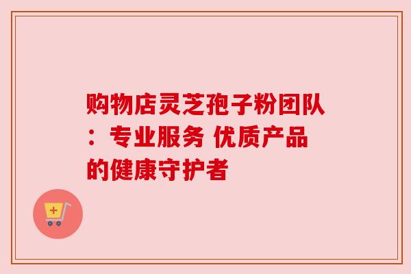 购物店灵芝孢子粉团队：专业服务 优质产品的健康守护者