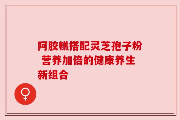 阿胶糕搭配灵芝孢子粉 营养加倍的健康养生新组合 阿胶糕搭配灵芝孢子粉 营养加倍的健康养生新组合