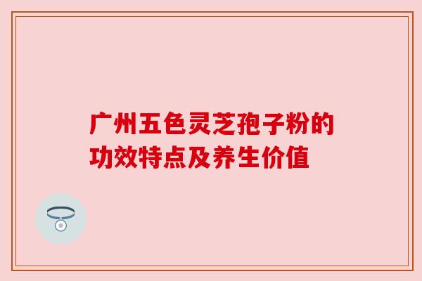 广州五色灵芝孢子粉的功效特点及养生价值 广州五色灵芝孢子粉的功效特点及养生价值