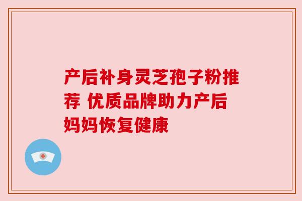 产后补身灵芝孢子粉推荐 优质品牌助力产后妈妈恢复健康 产后补身灵芝孢子粉推荐 优质品牌助力产后妈妈恢复健康