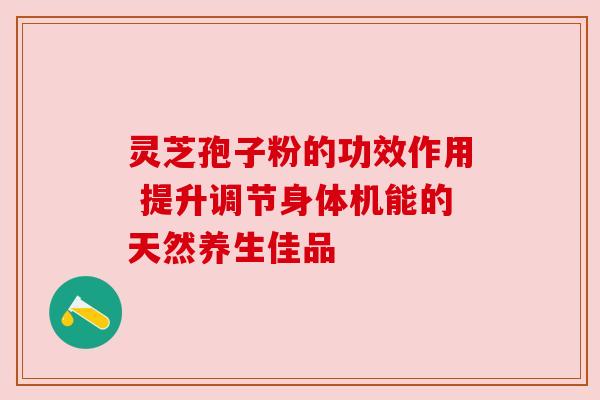 灵芝孢子粉的功效作用 提升调节身体机能的天然养生佳品 灵芝孢子粉的功效作用 提升调节身体机能的天然养生佳品