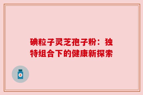 碘粒子灵芝孢子粉：独特组合下的健康新探索