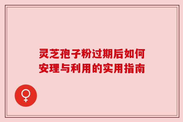 灵芝孢子粉过期后如何安理与利用的实用指南 灵芝孢子粉过期后如何安理与利用的实用指南
