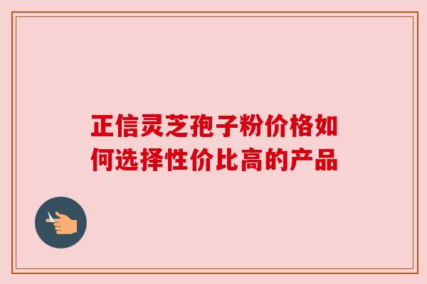 正信灵芝孢子粉价格如何选择性价比高的产品 正信灵芝孢子粉价格如何选择性价比高的产品