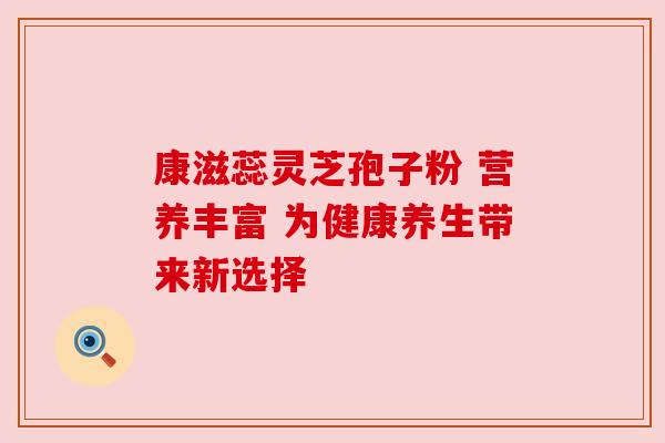 康滋蕊灵芝孢子粉 营养丰富 为健康养生带来新选择 康滋蕊灵芝孢子粉 营养丰富 为健康养生带来新选择