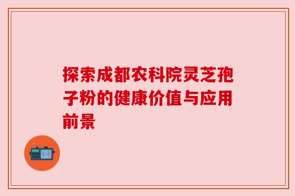 探索成都农科院灵芝孢子粉的健康价值与应用前景 探索成都农科院灵芝孢子粉的健康价值与应用前景