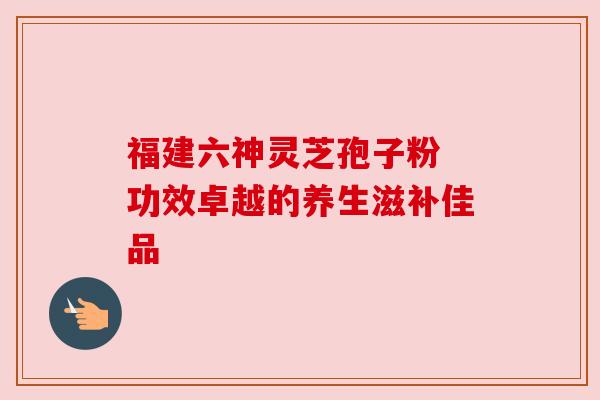 福建六神灵芝孢子粉 功效卓越的养生滋补佳品