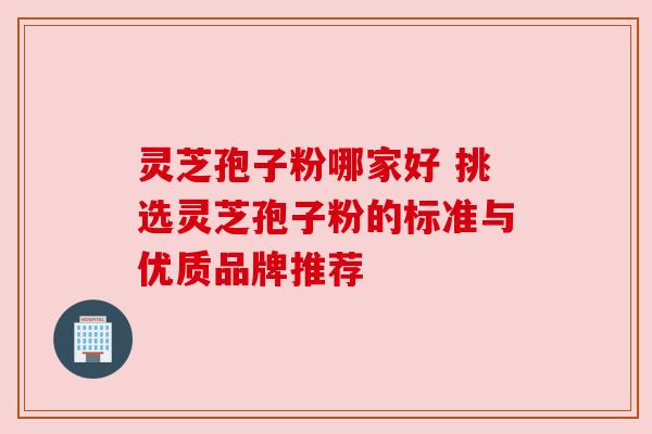灵芝孢子粉哪家好 挑选灵芝孢子粉的标准与优质品牌推荐