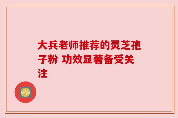 大兵老师推荐的灵芝孢子粉 功效显著备受关注
