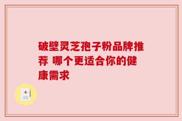 破壁灵芝孢子粉品牌推荐 哪个更适合你的健康需求 破壁灵芝孢子粉品牌推荐 哪个更适合你的健康需求