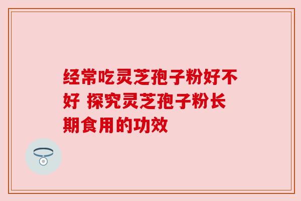 经常吃灵芝孢子粉好不好 探究灵芝孢子粉长期食用的功效 经常吃灵芝孢子粉好不好 探究灵芝孢子粉长期食用的功效