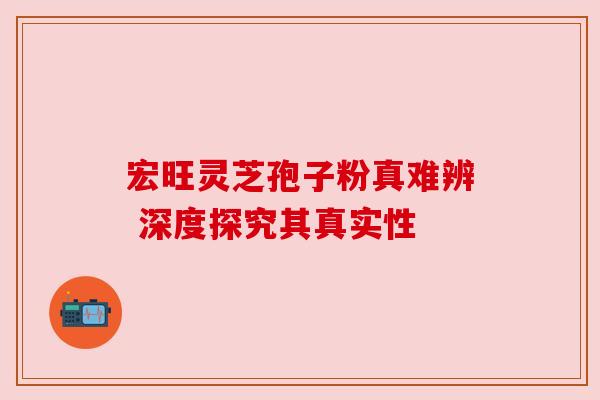 宏旺灵芝孢子粉真难辨 深度探究其真实性 宏旺灵芝孢子粉真难辨 深度探究其真实性