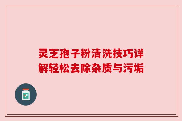 灵芝孢子粉清洗技巧详解轻松去除杂质与污垢 灵芝孢子粉清洗技巧详解轻松去除杂质与污垢