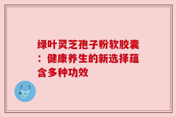 绿叶灵芝孢子粉软胶囊:健康养生的新选择蕴含多种功效 绿叶灵芝孢子粉软胶囊:健康养生的新选择蕴含多种功效