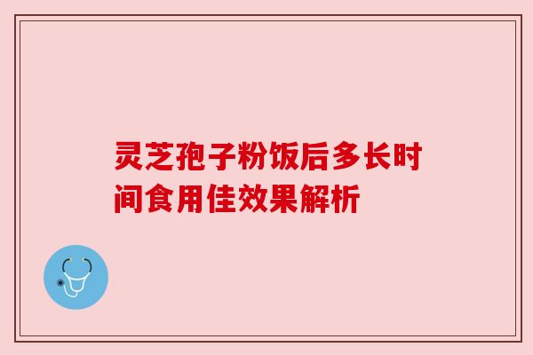 灵芝孢子粉饭后多长时间食用佳效果解析 灵芝孢子粉饭后多长时间食用佳效果解析