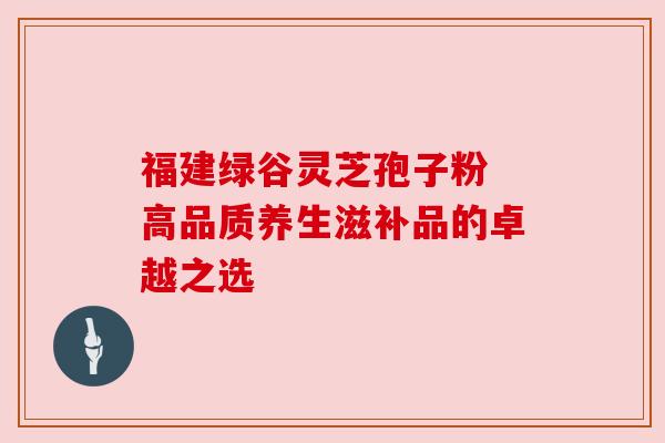 福建绿谷灵芝孢子粉 高品质养生滋补品的卓越之选